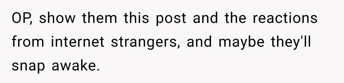 OP, show them this post and the reactions from internet strangers, and maybe they'll snap awake.