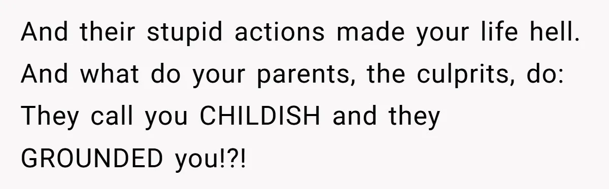 And their stupid actions made your life hell. And what do your parents, the culprits, do: They call you CHILDISH and they GROUNDED you!?!