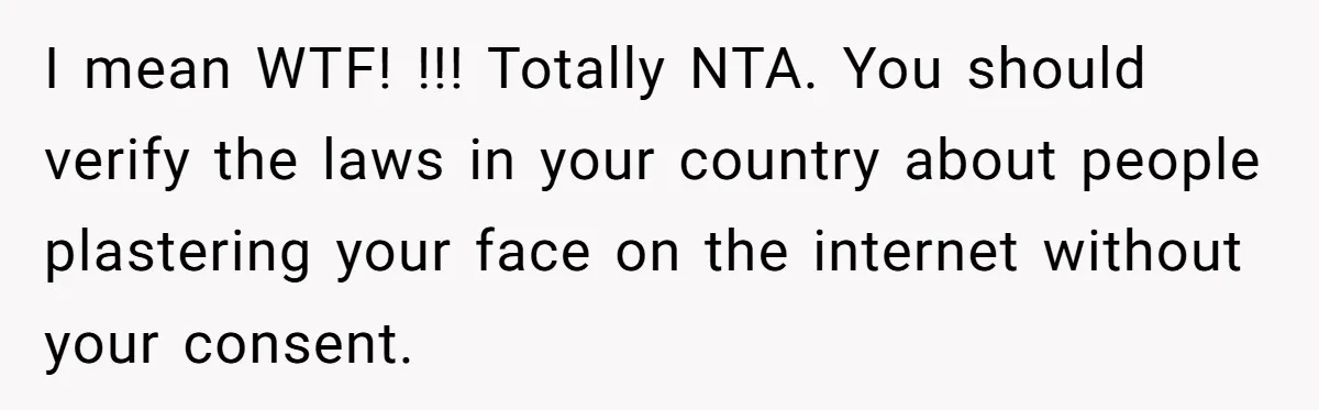 I mean WTF! !!! Totally NTA. You should verify the laws in your country about people plastering your face on the internet without your consent.