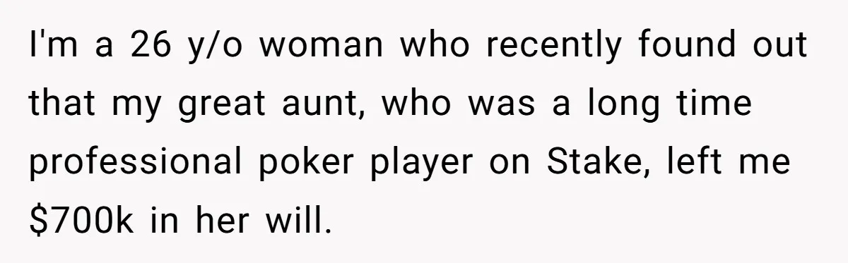 I'm a 26 y/o woman who recently found out that my great aunt, who was a long time professional poker player on Stake, left me $700k in her will.
