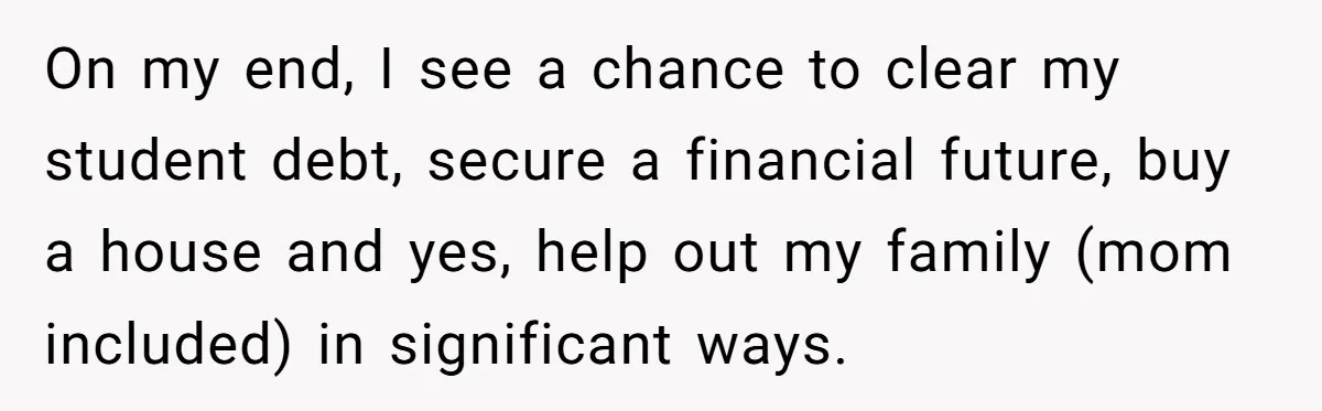 On my end, I see a chance to clear my student debt, secure a financial future, buy a house and yes, help out my family (mom included) in significant ways.
