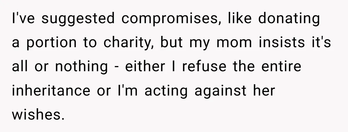 I've suggested compromises, like donating a portion to charity, but my mom insists it's all or nothing - either I refuse the entire inheritance or I'm acting against her wishes.