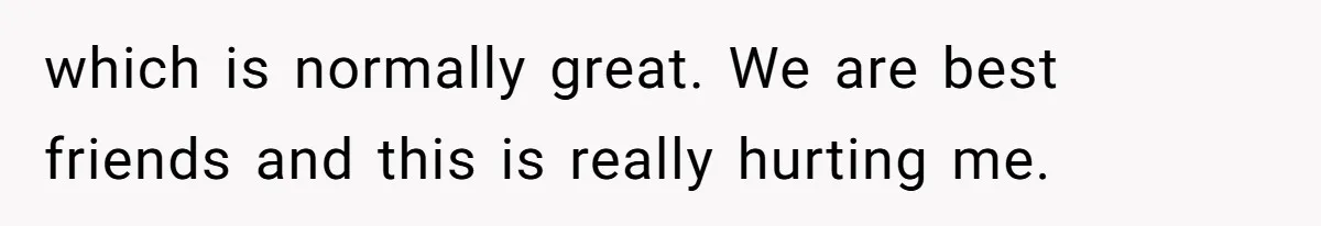 which is normally great. We are best friends and this is really hurting me.