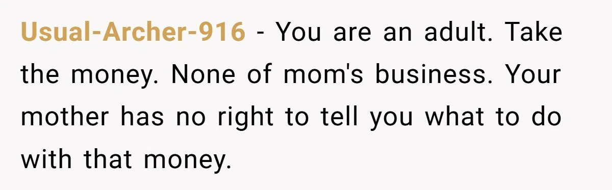 Usual-Archer-916 − You are an adult. Take the money. None of mom's business. Your mother has no right to tell you what to do with that money.
