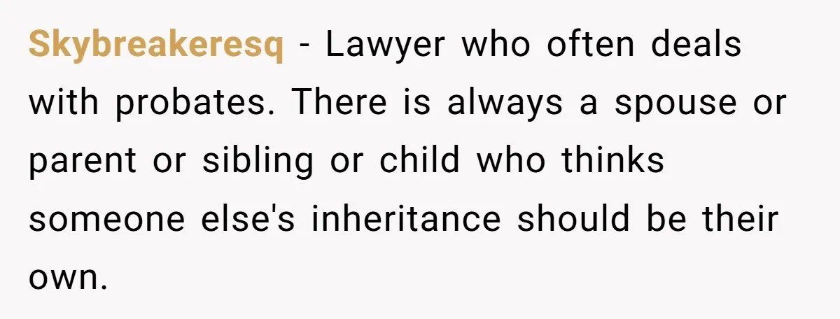 Skybreakeresq − Lawyer who often deals with probates. There is always a spouse or parent or sibling or child who thinks someone else's inheritance should be their own.