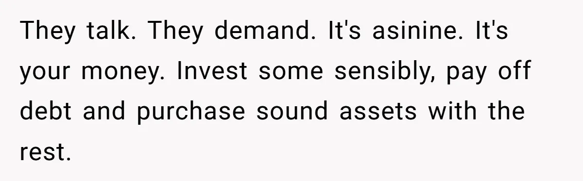 They talk. They demand. It's asinine. It's your money. Invest some sensibly, pay off debt and purchase sound assets with the rest.