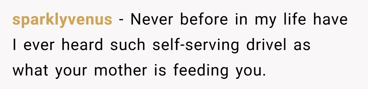 sparklyvenus − Never before in my life have I ever heard such self-serving drivel as what your mother is feeding you.