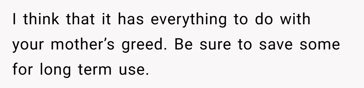 I think that it has everything to do with your mother’s greed. Be sure to save some for long term use.