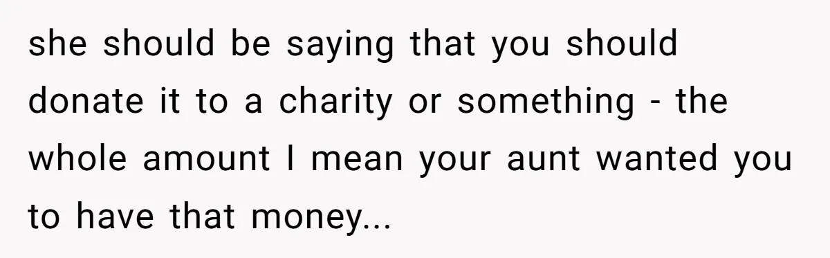 she should be saying that you should donate it to a charity or something - the whole amount I mean your aunt wanted you to have that money...