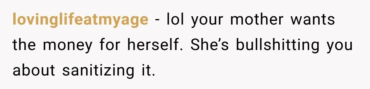 lovinglifeatmyage − lol your mother wants the money for herself. She’s bullshitting you about sanitizing it.