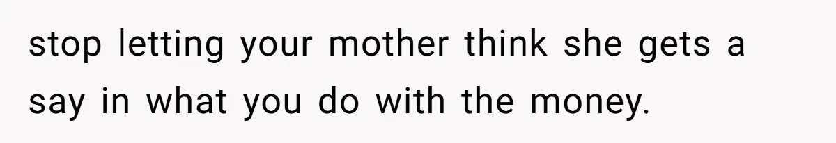 stop letting your mother think she gets a say in what you do with the money.