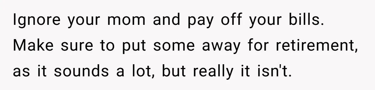 Ignore your mom and pay off your bills. Make sure to put some away for retirement, as it sounds a lot, but really it isn't.