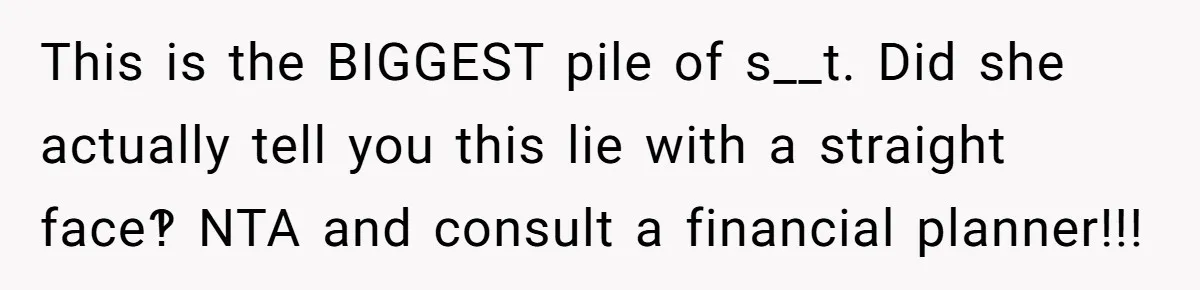 This is the BIGGEST pile of s__t. Did she actually tell you this lie with a straight face‽ NTA and consult a financial planner!!!
