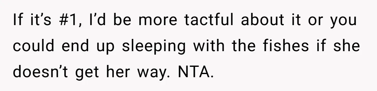 If it’s #1, I’d be more tactful about it or you could end up sleeping with the fishes if she doesn’t get her way. NTA.