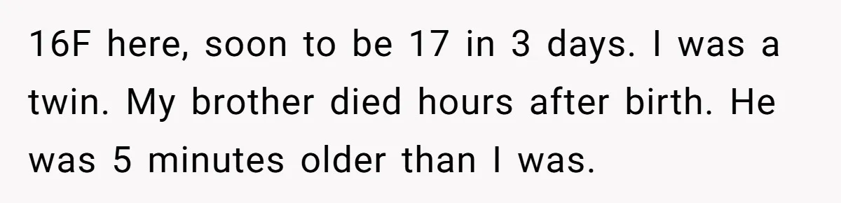 16F here, soon to be 17 in 3 days. I was a twin. My brother died hours after birth. He was 5 minutes older than I was.