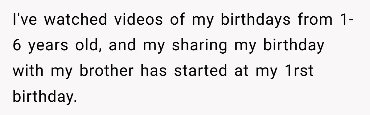I've watched videos of my birthdays from 1-6 years old, and my sharing my birthday with my brother has started at my 1rst birthday.