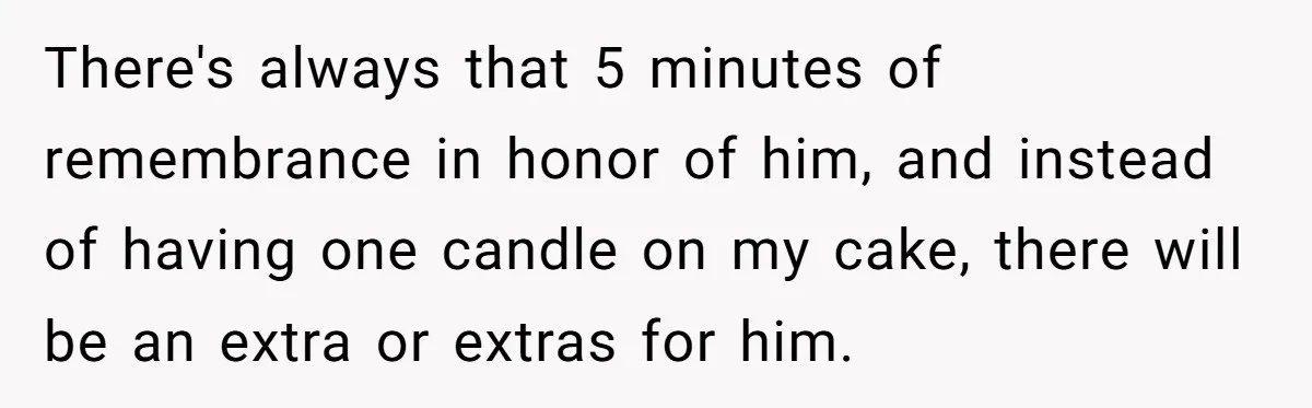 There's always that 5 minutes of remembrance in honor of him, and instead of having one candle on my cake, there will be an extra or extras for him.