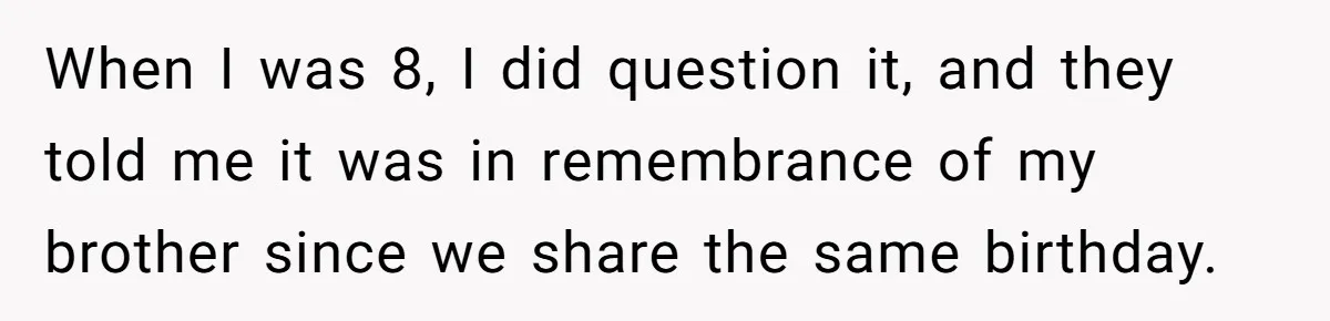 When I was 8, I did question it, and they told me it was in remembrance of my brother since we share the same birthday.