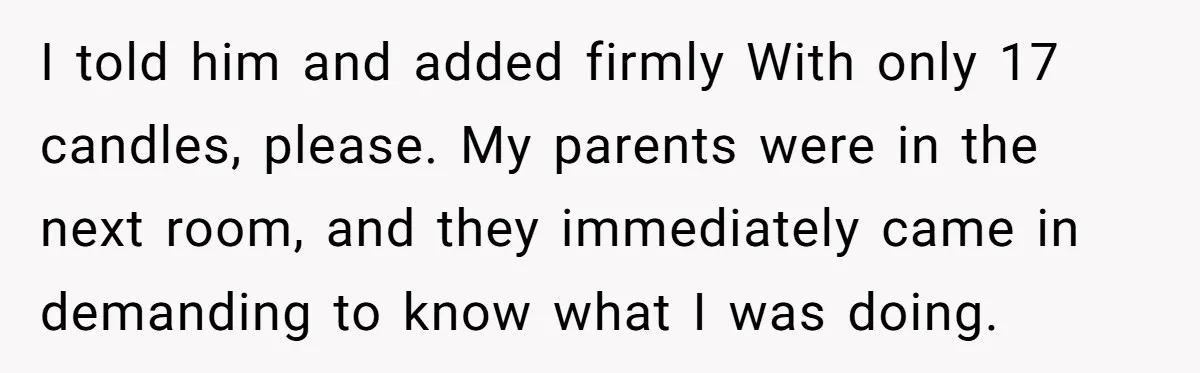 I told him and added firmly With only 17 candles, please. My parents were in the next room, and they immediately came in demanding to know what I was doing.