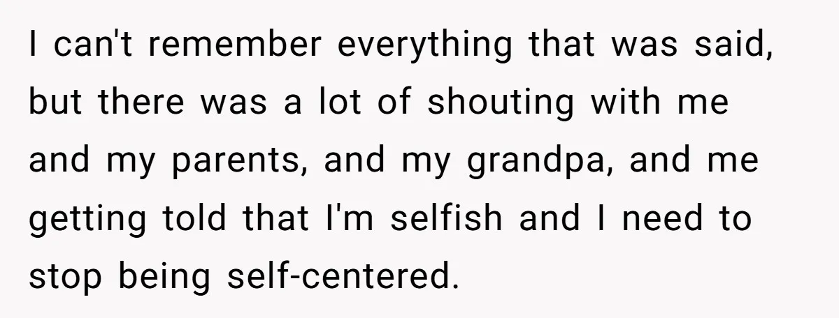 I can't remember everything that was said, but there was a lot of shouting with me and my parents, and my grandpa, and me getting told that I'm selfish and...
