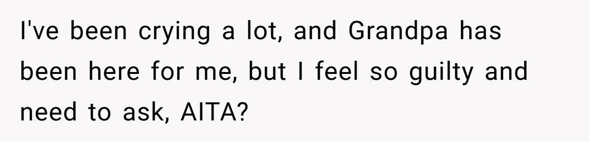 I've been crying a lot, and Grandpa has been here for me, but I feel so guilty and need to ask, AITA?