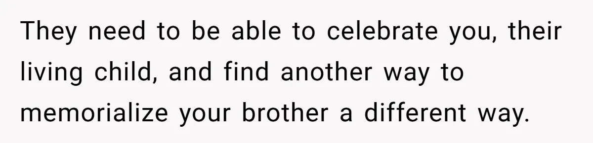 They need to be able to celebrate you, their living child, and find another way to memorialize your brother a different way.