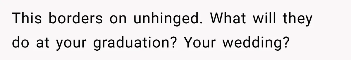 This borders on unhinged. What will they do at your graduation? Your wedding?