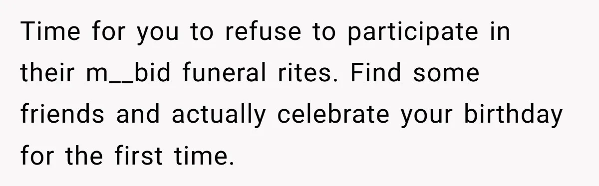 Time for you to refuse to participate in their m__bid funeral rites. Find some friends and actually celebrate your birthday for the first time.