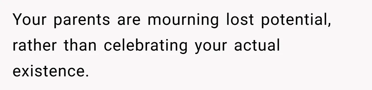 Your parents are mourning lost potential, rather than celebrating your actual existence.
