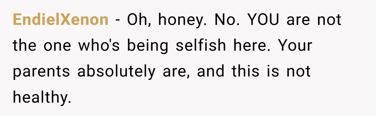 EndielXenon − Oh, honey. No. YOU are not the one who's being selfish here. Your parents absolutely are, and this is not healthy.