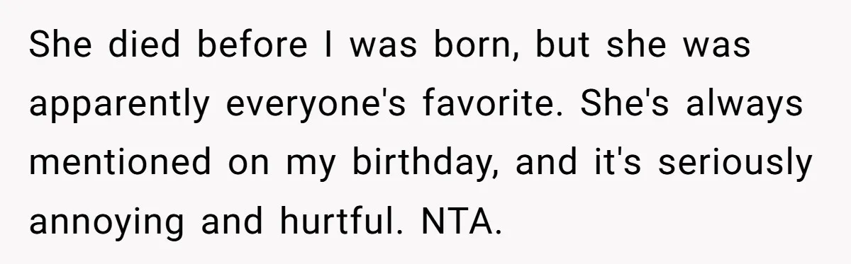 She died before I was born, but she was apparently everyone's favorite. She's always mentioned on my birthday, and it's seriously annoying and hurtful. NTA.