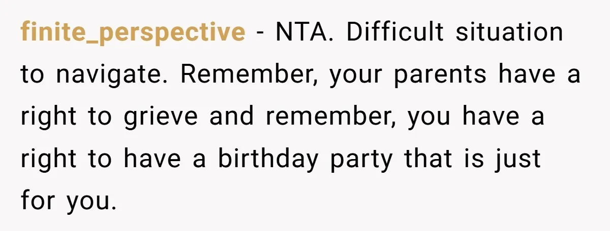 finite_perspective − NTA. Difficult situation to navigate. Remember, your parents have a right to grieve and remember, you have a right to have a birthday party that is just for...