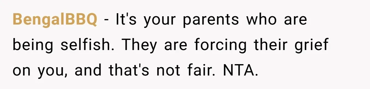 BengalBBQ − It's your parents who are being selfish. They are forcing their grief on you, and that's not fair. NTA.