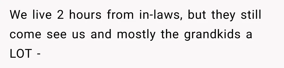We live 2 hours from in-laws, but they still come see us and mostly the grandkids a LOT -