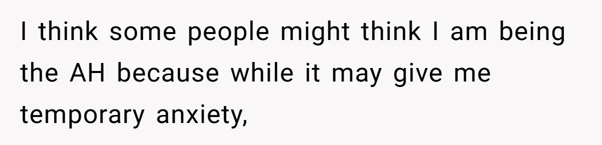 I think some people might think I am being the AH because while it may give me temporary anxiety,