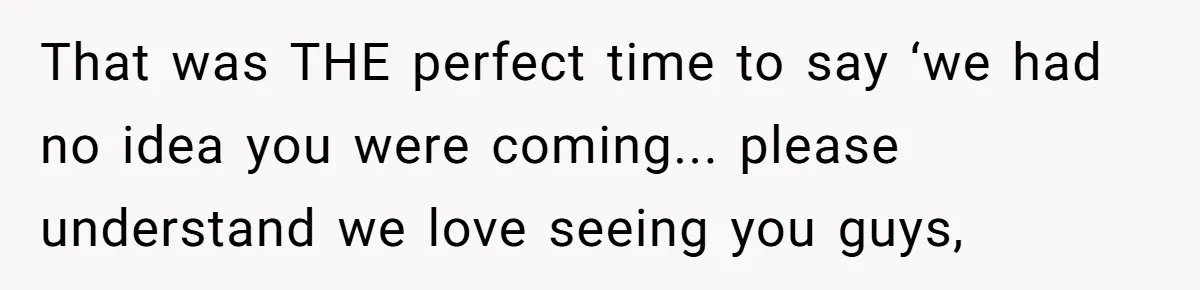That was THE perfect time to say ‘we had no idea you were coming... please understand we love seeing you guys,
