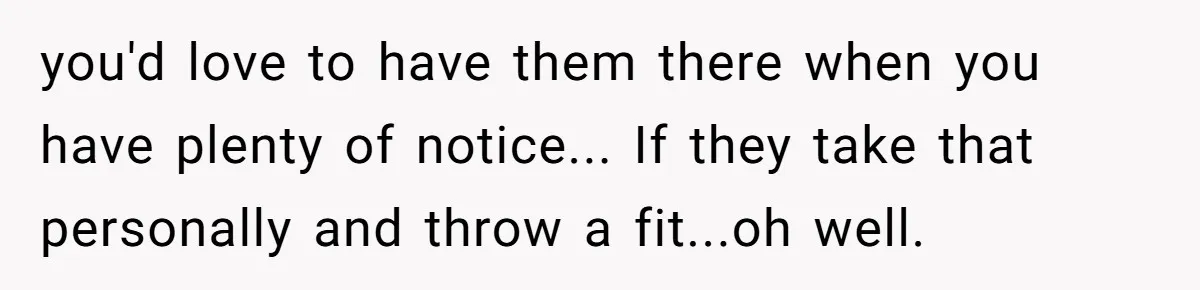 you'd love to have them there when you have plenty of notice... If they take that personally and throw a fit...oh well.