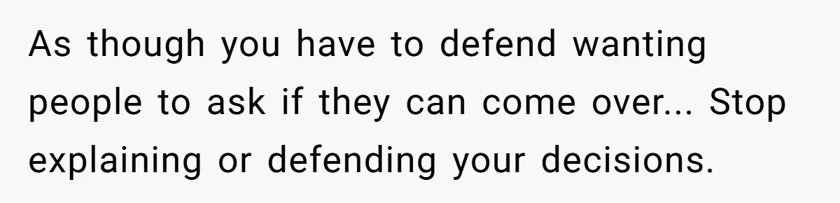 As though you have to defend wanting people to ask if they can come over... Stop explaining or defending your decisions.
