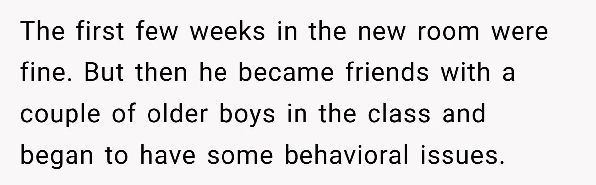 The first few weeks in the new room were fine. But then he became friends with a couple of older boys in the class and began to have some behavioral...