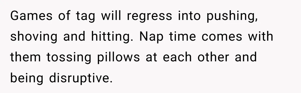Games of tag will regress into pushing, shoving and hitting. Nap time comes with them tossing pillows at each other and being disruptive.