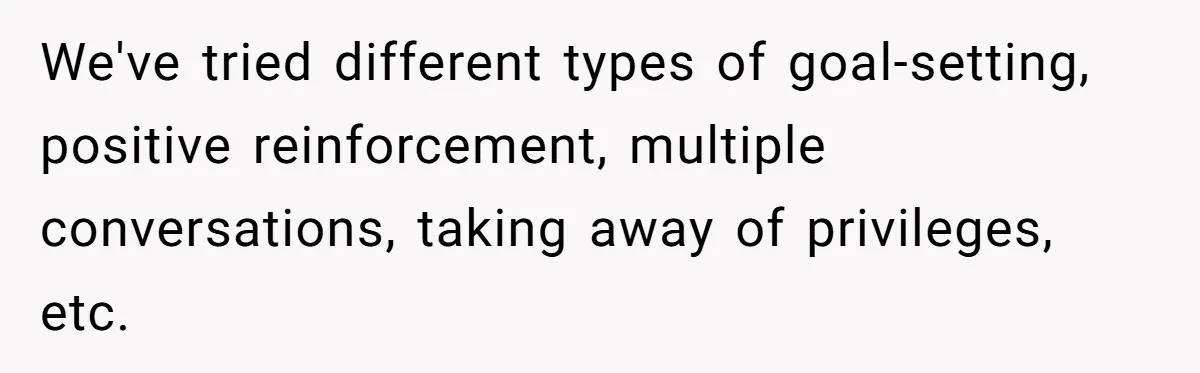 We've tried different types of goal-setting, positive reinforcement, multiple conversations, taking away of privileges, etc.