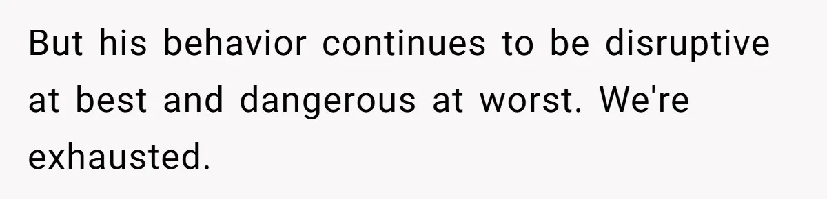 But his behavior continues to be disruptive at best and dangerous at worst. We're exhausted.