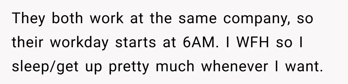 They both work at the same company, so their workday starts at 6AM. I WFH so I sleep/get up pretty much whenever I want.