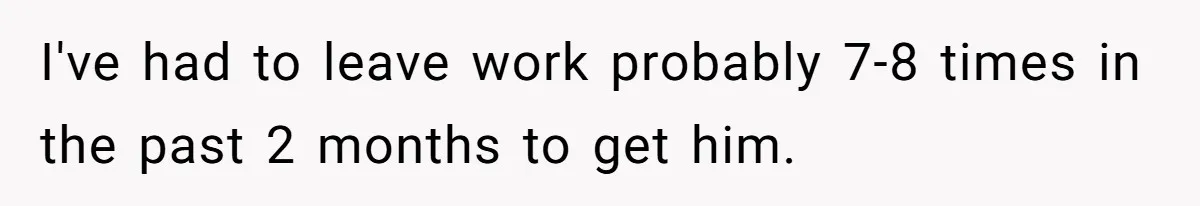 I've had to leave work probably 7-8 times in the past 2 months to get him.