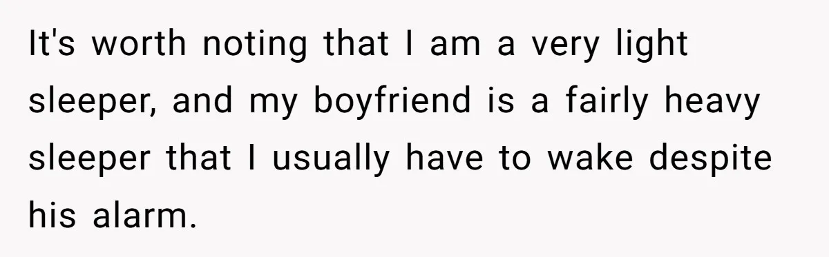 It's worth noting that I am a very light sleeper, and my boyfriend is a fairly heavy sleeper that I usually have to wake despite his alarm.