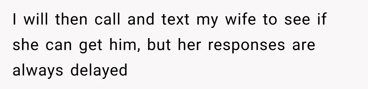 I will then call and text my wife to see if she can get him, but her responses are always delayed