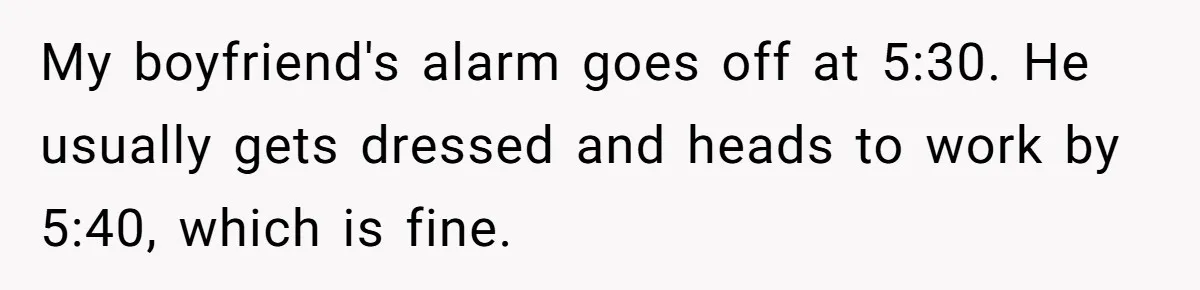 My boyfriend's alarm goes off at 5:30. He usually gets dressed and heads to work by 5:40, which is fine.