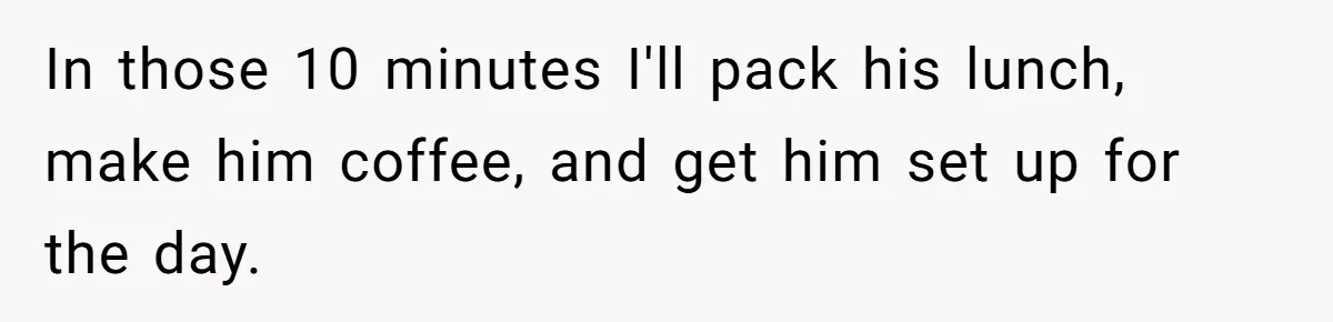 In those 10 minutes I'll pack his lunch, make him coffee, and get him set up for the day.