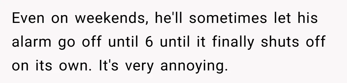 Even on weekends, he'll sometimes let his alarm go off until 6 until it finally shuts off on its own. It's very annoying.