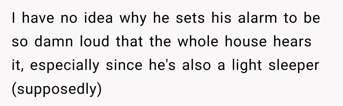 I have no idea why he sets his alarm to be so damn loud that the whole house hears it, especially since he's also a light sleeper (supposedly)